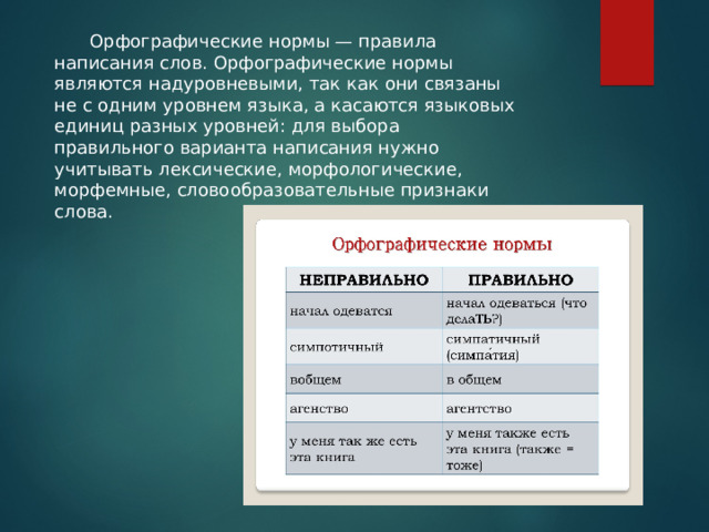  Орфографические нормы — правила написания слов. Орфографические нормы являются надуровневыми, так как они связаны не с одним уровнем языка, а касаются языковых единиц разных уровней: для выбора правильного варианта написания нужно учитывать лексические, морфологические, морфемные, словообразовательные признаки слова. 