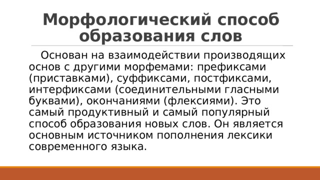 Морфологический способ образования слов  Основан на взаимодействии производящих основ с другими морфемами: префиксами (приставками), суффиксами, постфиксами, интерфиксами (соединительными гласными буквами), окончаниями (флексиями). Это самый продуктивный и самый популярный способ образования новых слов. Он является основным источником пополнения лексики современного языка. 