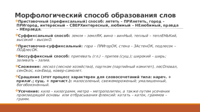 Морфологический способ образования слов Приставочный (префиксальный) способ: лететь – ПРИлететь, город – ПРИгород, интересный – СВЕРХинтересный, любимый – НЕлюбимый, правда – НЕправда. Суффиксальный способ: земля – землЯК, вино – винНый, теплый – теплЕНЬКий, высокий – высокО. Приставочно-суффиксальный: гора – ПРИгорОК, стена – ЗАстенОК, подлесок – ПОДлесОК. Бессуффиксный способ: припевать (гл.) – припев (сущ.); широкий – ширь; заливать – залив. Сложение: лесхоз (лесное хозяйство), партком (партийный комитет), лесОповал, сенОкос, конЕвод, ковер-самолет. Сращение (этот процесс характерен для словосочетаний типа: нареч. + прилаг.; сущ. + причаст.): малосоленый, свежемороженый; умалишенный, богобоязненный. Усечение: кило – килограмм, метро – метрополитен, а также путем усечения производящей основы или отбрасывания флексий: катать – каток, граммов – грамм. 