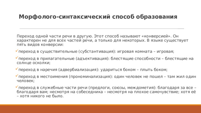 Морфолого-синтаксический способ образования   Переход одной части речи в другую. Этот способ называют «конверсией». Он характерен не для всех частей речи, а только для некоторых. В языке существует пять видов конверсии: переход в существительные (субстантивация): игровая комната – игровая; переход в прилагательные (адъективация): блестящие способности – блестящие на солнце осколки; переход в наречия (адвербиализация): удариться боком – плыть боком; переход в местоимения (прономинализация): один человек не пошел – там жил один человек; переход в служебные части речи (предлоги, союзы, междометия): благодаря за все – благодаря вам; несмотря на собеседника – несмотря на плохое самочувствие; хотя её – хотя никого не было. 
