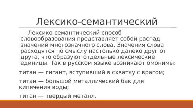 Лексико-семантический  Лексико-семантический способ словообразования представляет собой распад значений многозначного слова. Значения слова расходятся по смыслу настолько далеко друг от друга, что образуют отдельные лексические единицы. Так в русском языке возникают омонимы: титан — гигант, вступивший в схватку с врагом; титан — большой металлический бак для кипячения воды; титан — твердый металл. 