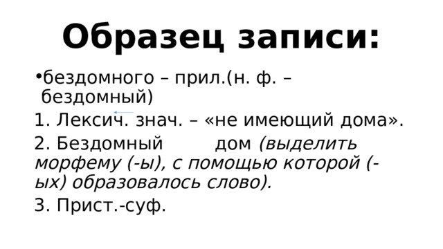 Образец записи: бездомного – прил.(н. ф. – бездомный) 1. Лексич. знач. – «не имеющий дома». 2. Бездомный дом (выделить морфему (-ы), с помощью которой (-ых) образовалось слово). 3. Прист.-суф. 