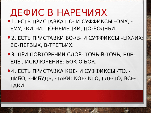 ДЕФИС В НАРЕЧИЯХ 1. ЕСТЬ ПРИСТАВКА ПО- И СУФФИКСЫ –ОМУ, -ЕМУ, -КИ, -И: ПО-НЕМЕЦКИ, ПО-ВОЛЧЬИ. 2. ЕСТЬ ПРИСТАВКИ ВО-/В- И СУФФИКСЫ –ЫХ/-ИХ: ВО-ПЕРВЫХ, В-ТРЕТЬИХ. 3. ПРИ ПОВТОРЕНИИ СЛОВ: ТОЧЬ-В-ТОЧЬ, ЕЛЕ-ЕЛЕ , ИСКЛЮЧЕНИЕ: БОК О БОК. 4. ЕСТЬ ПРИСТАВКА КОЕ- И СУФФИКСЫ -ТО, -ЛИБО, -НИБУДЬ, -ТАКИ: КОЕ- КТО, ГДЕ-ТО, ВСЕ-ТАКИ. 