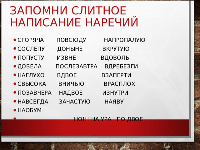 ЗАПОМНИ СЛИТНОЕ НАПИСАНИЕ НАРЕЧИЙ СГОРЯЧА ПОВСЮДУ НАПРОПАЛУЮ СОСЛЕПУ ДОНЫНЕ ВКРУТУЮ ПОПУСТУ ИЗВНЕ ВДОВОЛЬ ДОБЕЛА ПОСЛЕЗАВТРА ВДРЕБЕЗГИ НАГЛУХО ВДВОЕ ВЗАПЕРТИ СВЫСОКА ВНИЧЬЮ ВРАСПЛОХ ПОЗАВЧЕРА НАДВОЕ ИЗНУТРИ НАВСЕГДА ЗАЧАСТУЮ НАЯВУ НАОБУМ  НО!!! НА УРА ПО ДВОЕ 