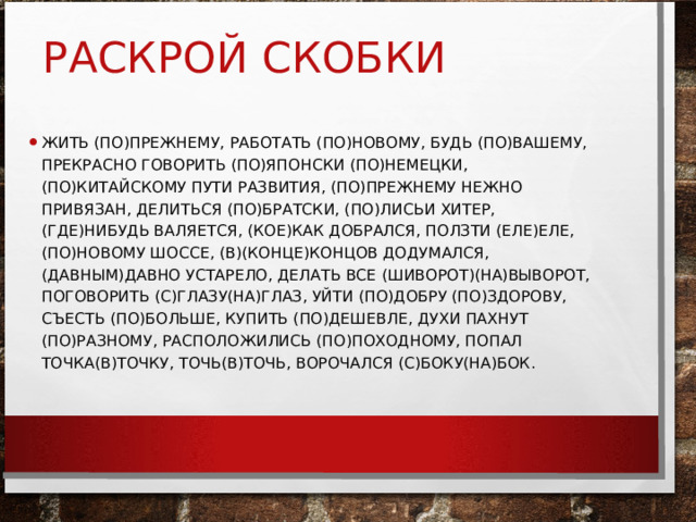 РАСКРОЙ СКОБКИ ЖИТЬ (ПО)ПРЕЖНЕМУ, РАБОТАТЬ (ПО)НОВОМУ, БУДЬ (ПО)ВАШЕМУ, ПРЕКРАСНО ГОВОРИТЬ (ПО)ЯПОНСКИ (ПО)НЕМЕЦКИ, (ПО)КИТАЙСКОМУ ПУТИ РАЗВИТИЯ, (ПО)ПРЕЖНЕМУ НЕЖНО ПРИВЯЗАН, ДЕЛИТЬСЯ (ПО)БРАТСКИ, (ПО)ЛИСЬИ ХИТЕР, (ГДЕ)НИБУДЬ ВАЛЯЕТСЯ, (КОЕ)КАК ДОБРАЛСЯ, ПОЛЗТИ (ЕЛЕ)ЕЛЕ, (ПО)НОВОМУ ШОССЕ, (В)(КОНЦЕ)КОНЦОВ ДОДУМАЛСЯ, (ДАВНЫМ)ДАВНО УСТАРЕЛО, ДЕЛАТЬ ВСЕ (ШИВОРОТ)(НА)ВЫВОРОТ, ПОГОВОРИТЬ (С)ГЛАЗУ(НА)ГЛАЗ, УЙТИ (ПО)ДОБРУ (ПО)ЗДОРОВУ, СЪЕСТЬ (ПО)БОЛЬШЕ, КУПИТЬ (ПО)ДЕШЕВЛЕ, ДУХИ ПАХНУТ (ПО)РАЗНОМУ, РАСПОЛОЖИЛИСЬ (ПО)ПОХОДНОМУ, ПОПАЛ ТОЧКА(В)ТОЧКУ, ТОЧЬ(В)ТОЧЬ, ВОРОЧАЛСЯ (С)БОКУ(НА)БОК. 