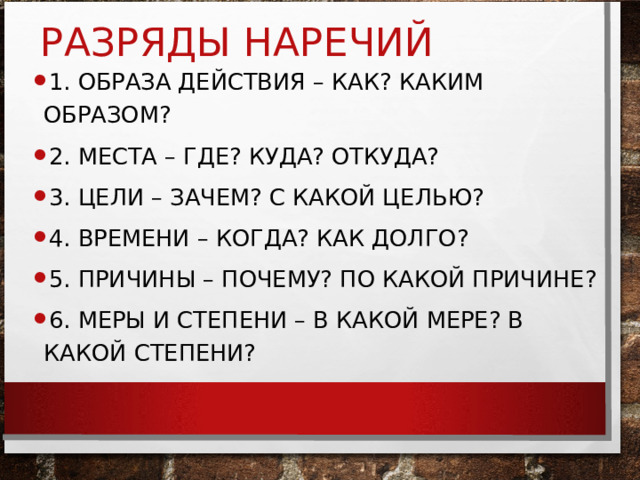 РАЗРЯДЫ НАРЕЧИЙ 1. ОБРАЗА ДЕЙСТВИЯ – КАК? КАКИМ ОБРАЗОМ? 2. МЕСТА – ГДЕ? КУДА? ОТКУДА? 3. ЦЕЛИ – ЗАЧЕМ? С КАКОЙ ЦЕЛЬЮ? 4. ВРЕМЕНИ – КОГДА? КАК ДОЛГО? 5. ПРИЧИНЫ – ПОЧЕМУ? ПО КАКОЙ ПРИЧИНЕ? 6. МЕРЫ И СТЕПЕНИ – В КАКОЙ МЕРЕ? В КАКОЙ СТЕПЕНИ? 