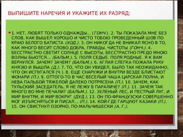  ВЫПИШИТЕ НАРЕЧИЯ И УКАЖИТЕ ИХ РАЗРЯД:   1. НЕТ, ЛЮБЯТ ТОЛЬКО ОДНАЖДЫ... ( ГОНЧ .). 2. ТЫ ПОКАЗАЛА МНЕ БЕЗ СЛОВ, КАК ВЫШЕЛ ХОРОШО И ЧИСТО ТОБОЮ ПРОВЕДЕННЫЙ ШОВ ПО КРАЮ БЕЛОГО БАТИСТА (ХОД.). 3. ОН НИКОГДА НЕ ВНИКАЛ ЯСНО В ТО, КАК МНОГО ВЕСИТ СЛОВО ДОБРА, ПРАВДЫ, ЧИСТОТЫ (ГОНЧ.). 4. БЕССТРАСТНО СВЕТИТ СОЛНЦЕ С ВЫСОТЫ, БЕССТРАСТНО ПРЕДО МНОЮ ВОЛНЫ БЬЮТСЯ... (БАЛЬМ.). 5. ПОЛЯ СЕДЫЕ. ПОЛЯ РОДНЫЕ. Я К ВАМ ВЕРНУЛСЯ. ЗАЧЕМ? ЗАЧЕМ? (БАЛЬМ.). 6. АГЛАЯ СЛЕГКА ПОЖАЛА РУКУ КНЯЗЮ И ВЫШЛА (Д.). 7. ТО, ЧТО ОН УВИДЕЛ, БЫЛО ТАК НЕОЖИДАННО, ЧТО ОН ИСПУГАЛСЯ (Ч.). 8. ЕЩЕ СНАРУЖИ И ВНУТРИ ВЕЗДЕ БЛИСТАЮТ ФОНАРИ (П.). 9. ОТТОГО-ТО В ЧАС ВЕСЕЛЫЙ ЧАША ЦАРСКАЯ ПОЛНА, И НЕВА ПАЛЬБОЙ ТЯЖЕЛОЙ ДАЛЕКО ПОТРЯСЕ­НА (П.). 10. ЗАЧЕМ, КАК ТУЛЬСКИЙ ЗАСЕДАТЕЛЬ, Я НЕ ЛЕЖУ В ПАРА­ЛИЧЕ? (П.). 11. ЗАЧЕМ ТАК МНОГО ВО МНЕ ПЕЧАЛИ? (БАЛЬМ.). 12. ЗЕЛЕНЫЙ ЛЕС, И ПЕСТРЫЙ ЛУГ, И МИР ВНУТРИ, И МИР ВОКРУГ (ДУД.). 13. ОН ПО-ФРАНЦУЗСКИ СОВЕРШЕННО МОГ ИЗЪЯСНЯТЬСЯ И ПИСАЛ... (П.). 14. КОЙ-ГДЕ ГАРЦУЮТ КАЗАКИ (П.). 15. ОН СВИСТНУЛ ОЗОРНО, ПО-МАЛЬЧИШЕСКИ (А. Г.).  