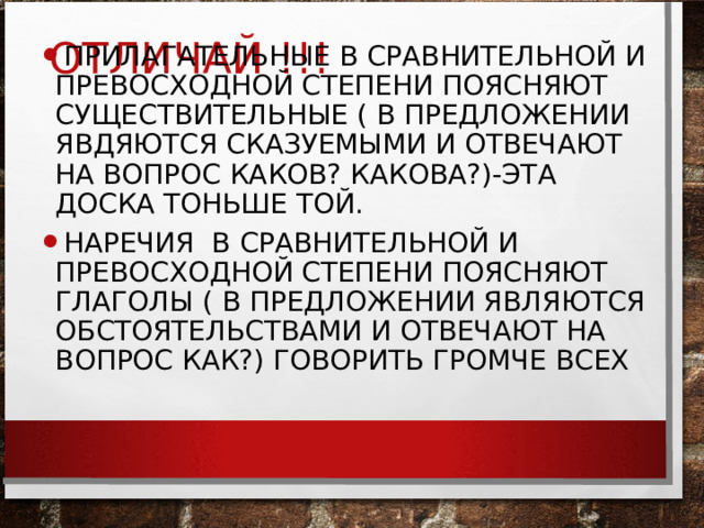 ОТЛИЧАЙ !!! ПРИЛАГАТЕЛЬНЫЕ В СРАВНИТЕЛЬНОЙ И ПРЕВОСХОДНОЙ СТЕПЕНИ ПОЯСНЯЮТ СУЩЕСТВИТЕЛЬНЫЕ ( В ПРЕДЛОЖЕНИИ ЯВДЯЮТСЯ СКАЗУЕМЫМИ И ОТВЕЧАЮТ НА ВОПРОС КАКОВ? КАКОВА?)-ЭТА ДОСКА ТОНЬШЕ ТОЙ. НАРЕЧИЯ В СРАВНИТЕЛЬНОЙ И ПРЕВОСХОДНОЙ СТЕПЕНИ ПОЯСНЯЮТ ГЛАГОЛЫ ( В ПРЕДЛОЖЕНИИ ЯВЛЯЮТСЯ ОБСТОЯТЕЛЬСТВАМИ И ОТВЕЧАЮТ НА ВОПРОС КАК?) ГОВОРИТЬ ГРОМЧЕ ВСЕХ  