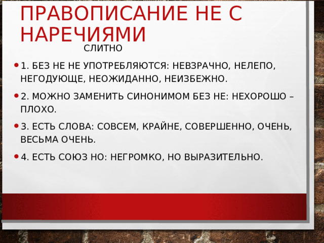 ПРАВОПИСАНИЕ НЕ С НАРЕЧИЯМИ  СЛИТНО 1. БЕЗ НЕ НЕ УПОТРЕБЛЯЮТСЯ: НЕВЗРАЧНО, НЕЛЕПО, НЕГОДУЮЩЕ, НЕОЖИДАННО, НЕИЗБЕЖНО. 2. МОЖНО ЗАМЕНИТЬ СИНОНИМОМ БЕЗ НЕ: НЕХОРОШО – ПЛОХО. 3. ЕСТЬ СЛОВА: СОВСЕМ, КРАЙНЕ, СОВЕРШЕННО, ОЧЕНЬ, ВЕСЬМА ОЧЕНЬ. 4. ЕСТЬ СОЮЗ НО: НЕГРОМКО, НО ВЫРАЗИТЕЛЬНО. 