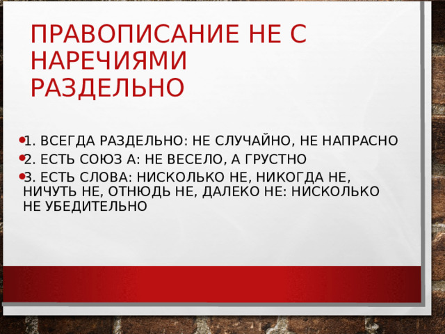 ПРАВОПИСАНИЕ НЕ С НАРЕЧИЯМИ  РАЗДЕЛЬНО 1. ВСЕГДА РАЗДЕЛЬНО: НЕ СЛУЧАЙНО, НЕ НАПРАСНО 2. ЕСТЬ СОЮЗ А: НЕ ВЕСЕЛО, А ГРУСТНО 3. ЕСТЬ СЛОВА: НИСКОЛЬКО НЕ, НИКОГДА НЕ, НИЧУТЬ НЕ, ОТНЮДЬ НЕ, ДАЛЕКО НЕ: НИСКОЛЬКО НЕ УБЕДИТЕЛЬНО 