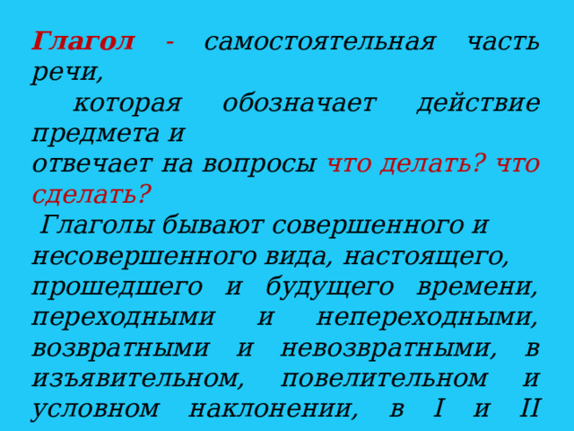 Глагол - самостоятельная часть речи,  которая обозначает действие предмета и отвечает на вопросы что делать? что сделать?  Глаголы бывают совершенного и несовершенного вида, настоящего, прошедшего и будущего времени, переходными и непереходными, возвратными и невозвратными, в изъявительном, повелительном и условном наклонении, в I и II спряжении. Глаголы изменяются по лицам и числам, а в прошедшем времени - по родам.  
