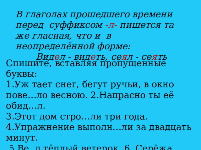 В глаголах прошедшего времени перед суффиксом -л- пишется та же гласная, что и в неопределённой форме: Вид е л - вид е ть, се я л - се я ть Спишите, вставляя пропущенные буквы: 1.Уж тает снег, бегут ручьи, в окно пове…ло весною. 2.Напрасно ты её обид…л. 3.Этот дом стро…ли три года. 4.Упражнение выполн…ли за двадцать минут.  5.Ве..л тёплый ветерок. 6. Серёжа обид…лся на друга. 