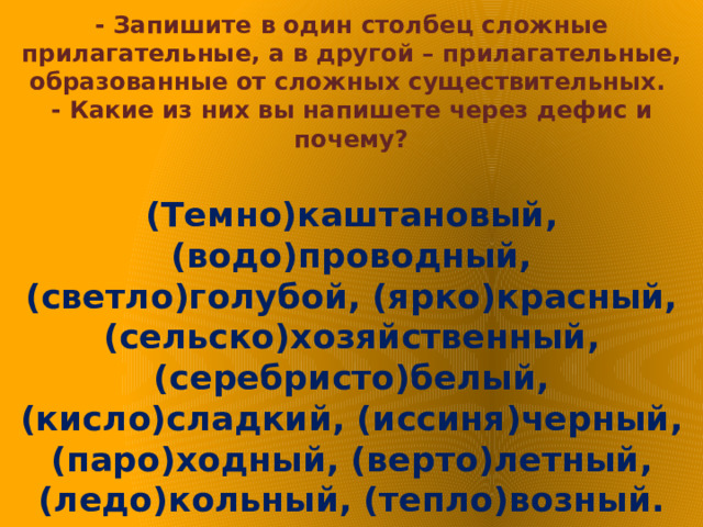 - Запишите в один столбец сложные прилагательные, а в другой – прилагательные, образованные от сложных существительных.  - Какие из них вы напишете через дефис и почему?   (Темно)каштановый, (водо)проводный, (светло)голубой, (ярко)красный, (сельско)хозяйственный, (серебристо)белый, (кисло)сладкий, (иссиня)черный, (паро)ходный, (верто)летный, (ледо)кольный, (тепло)возный. 