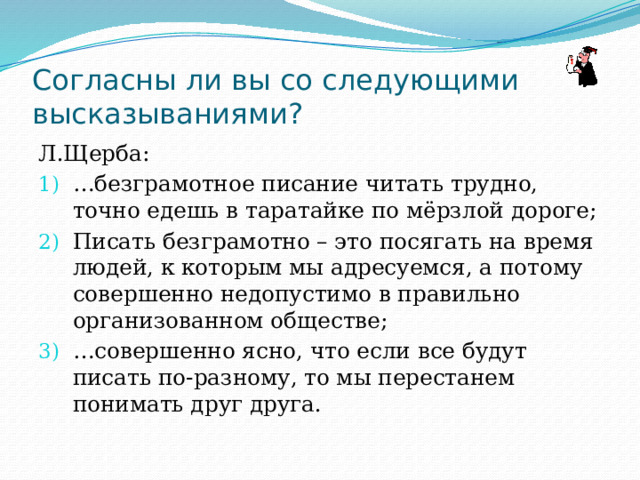 Согласны ли вы со следующими высказываниями? Л.Щерба: … безграмотное писание читать трудно, точно едешь в таратайке по мёрзлой дороге; Писать безграмотно – это посягать на время людей, к которым мы адресуемся, а потому совершенно недопустимо в правильно организованном обществе; … совершенно ясно, что если все будут писать по-разному, то мы перестанем понимать друг друга. 
