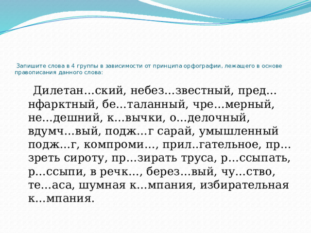     Запишите слова в 4 группы в зависимости от принципа орфографии, лежащего в основе правописания данного слова:  Дилетан…ский, небез…звестный, пред…нфарктный, бе…таланный, чре…мерный, не…дешний, к…вычки, о…делочный, вдумч…вый, подж…г сарай, умышленный подж…г, компроми…, прил..гательное, пр…зреть сироту, пр…зирать труса, р…ссыпать, р…ссыпи, в речк…, берез…вый, чу…ство, те…аса, шумная к…мпания, избирательная к…мпания. 