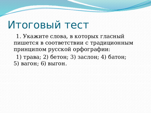 Итоговый тест  1. Укажите слова, в которых гласный пишется в соответствии с традиционным принципом русской орфографии:  1) трава; 2) бетон; 3) заслон; 4) батон; 5) вагон; 6) выгон. 