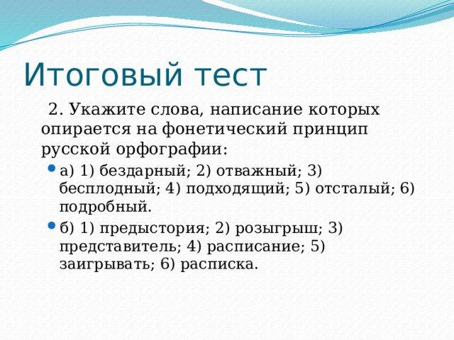 Итоговый тест  2. Укажите слова, написание которых опирается на фонетический принцип русской орфографии: а) 1) бездарный; 2) отважный; 3) бесплодный; 4) подходящий; 5) отсталый; 6) подробный. б) 1) предыстория; 2) розыгрыш; 3) представитель; 4) расписание; 5) заигрывать; 6) расписка. а) 1) бездарный; 2) отважный; 3) бесплодный; 4) подходящий; 5) отсталый; 6) подробный. б) 1) предыстория; 2) розыгрыш; 3) представитель; 4) расписание; 5) заигрывать; 6) расписка. 