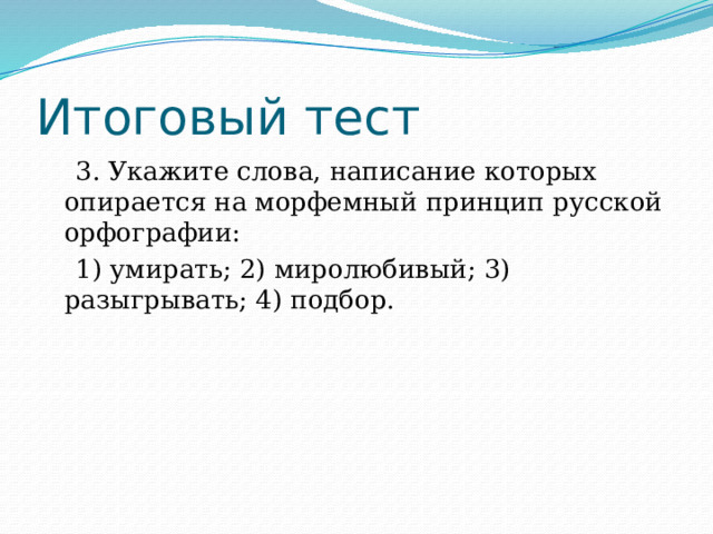 Итоговый тест  3. Укажите слова, написание которых опирается на морфемный принцип русской орфографии:  1) умирать; 2) миролюбивый; 3) разыгрывать; 4) подбор. 