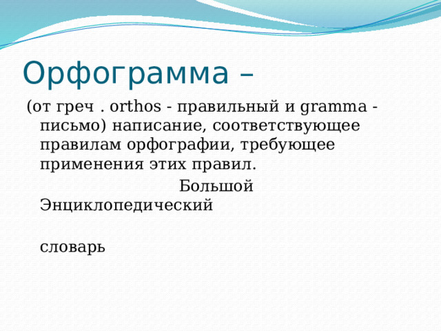 Орфограмма – (от греч . orthos - правильный и gramma - письмо) написание, соответствующее правилам орфографии, требующее применения этих правил.  Большой Энциклопедический  словарь 