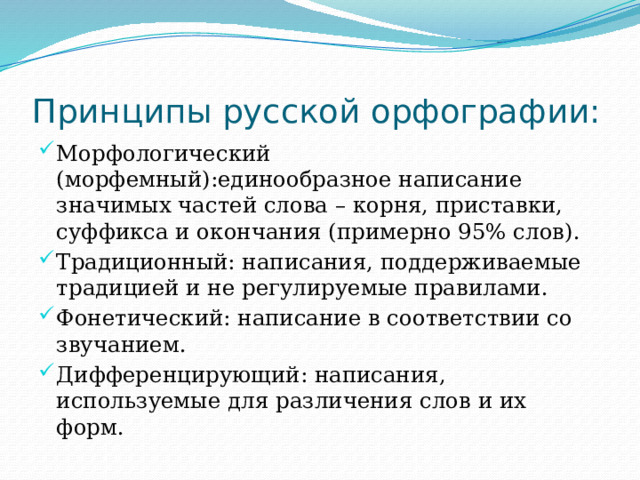 Принципы русской орфографии: Морфологический (морфемный):единообразное написание значимых частей слова – корня, приставки, суффикса и окончания (примерно 95% слов). Традиционный: написания, поддерживаемые традицией и не регулируемые правилами. Фонетический: написание в соответствии со звучанием. Дифференцирующий: написания, используемые для различения слов и их форм. 