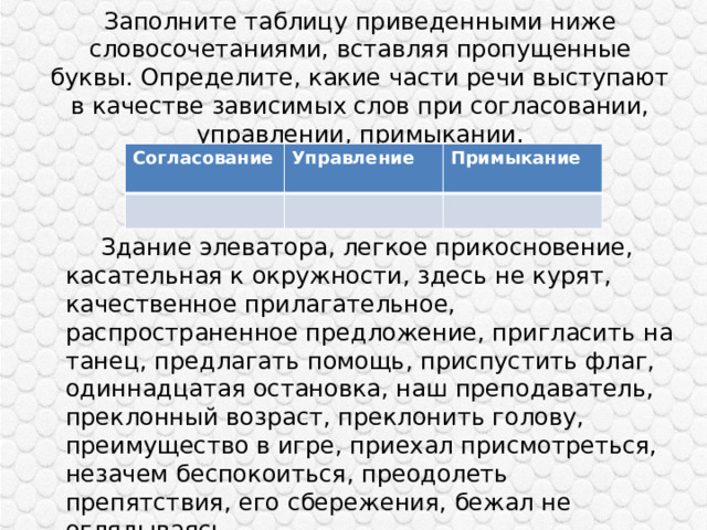 Заполните таблицу приведенными ниже словосочетаниями, вставляя пропущенные буквы. Определите, какие части речи выступают в качестве зависимых слов при согласовании, управлении, примыкании.   Согласование Управление Примыкание   Здание элеватора, легкое прикосновение, касательная к окружности, здесь не курят, качественное прилагательное, распространенное предложение, пригласить на танец, предлагать помощь, приспустить флаг, одиннадцатая остановка, наш преподаватель, преклонный возраст, преклонить голову, преимущество в игре, приехал присмотреться, незачем беспокоиться, преодолеть препятствия, его сбережения, бежал не оглядываясь. 