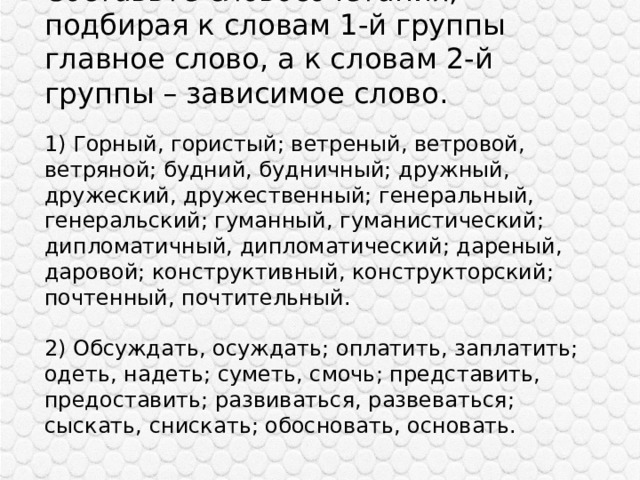 Составьте словосочетания, подбирая к словам 1-й группы главное слово, а к словам 2-й группы – зависимое слово.   1) Горный, гористый; ветреный, ветровой, ветряной; будний, будничный; дружный, дружеский, дружественный; генеральный, генеральский; гуманный, гуманистический; дипломатичный, дипломатический; дареный, даровой; конструктивный, конструкторский; почтенный, почтительный.   2) Обсуждать, осуждать; оплатить, заплатить; одеть, надеть; суметь, смочь; представить, предоставить; развиваться, развеваться; сыскать, снискать; обосновать, основать. 