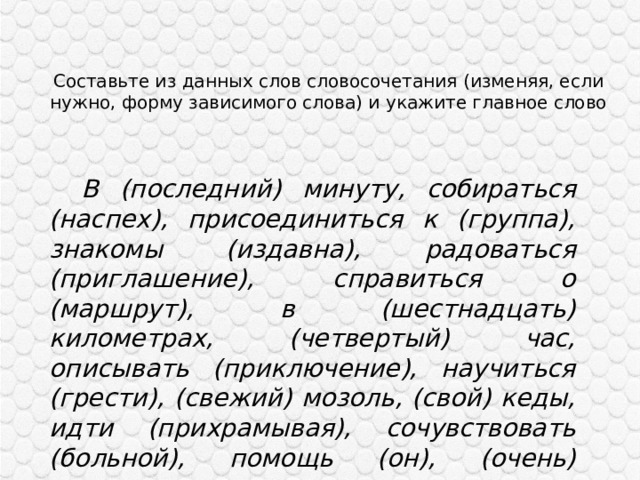 Составьте из данных слов словосочетания (изменяя, если нужно, форму зависимого слова) и укажите главное слово    В (последний) минуту, собираться (наспех), присоединиться к (группа), знакомы (издавна), радоваться (приглашение), справиться о (маршрут), в (шестнадцать) километрах, (четвертый) час, описывать (приключение), научиться (грести), (свежий) мозоль, (свой) кеды, идти (прихрамывая), сочувствовать (больной), помощь (он), (очень) красивы. 