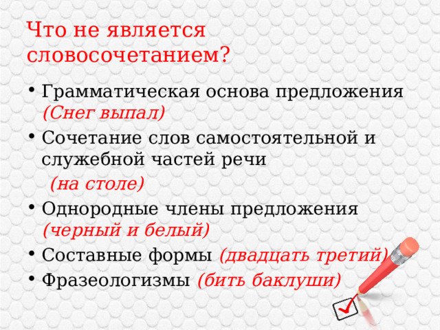 Что не является словосочетанием? Грамматическая основа предложения (Снег выпал) Сочетание слов самостоятельной и служебной частей речи  (на столе) Однородные члены предложения (черный и белый) Составные формы (двадцать третий) Фразеологизмы (бить баклуши) 