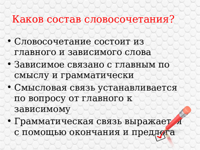 Каков состав словосочетания? Словосочетание состоит из главного и зависимого слова Зависимое связано с главным по смыслу и грамматически Смысловая связь устанавливается по вопросу от главного к зависимому Грамматическая связь выражается с помощью окончания и предлога 