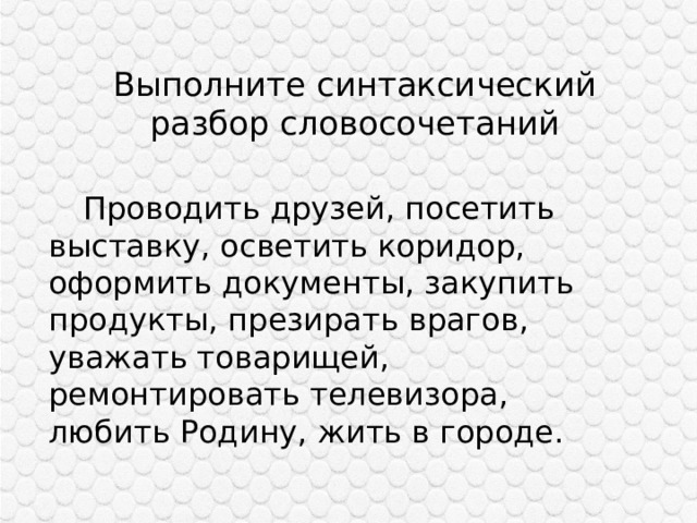Выполните синтаксический разбор словосочетаний  Проводить друзей, посетить выставку, осветить коридор, оформить документы, закупить продукты, презирать врагов, уважать товарищей, ремонтировать телевизора, любить Родину, жить в городе. 