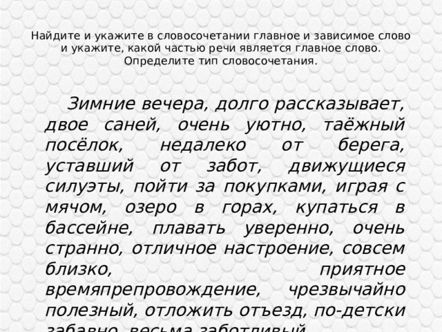 Найдите и укажите в словосочетании главное и зависимое слово и укажите, какой частью речи является главное слово. Определите тип словосочетания.    Зимние вечера, долго рассказывает, двое саней, очень уютно, таёжный посёлок, недалеко от берега, уставший от забот, движущиеся силуэты, пойти за покупками, играя с мячом, озеро в горах, купаться в бассейне, плавать уверенно, очень странно, отличное настроение, совсем близко, приятное времяпрепровождение, чрезвычайно полезный, отложить отъезд, по-детски забавно, весьма заботливый. 