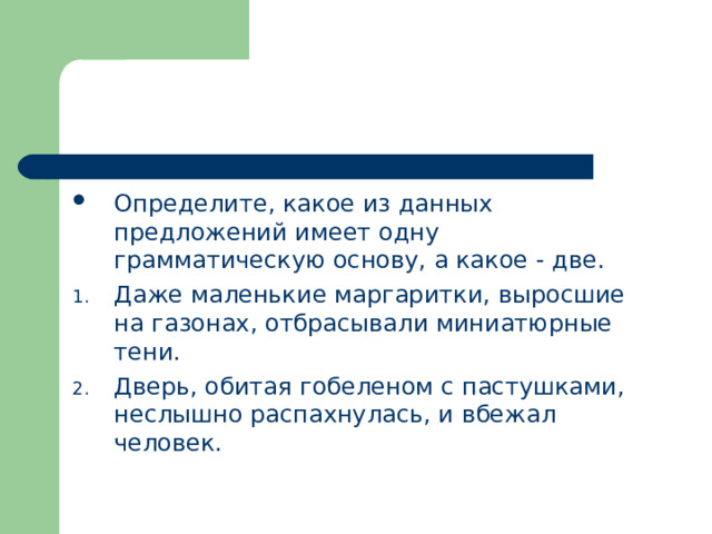 Определите, какое из данных предложений имеет одну грамматическую основу, а какое - две. Даже маленькие маргаритки, выросшие на газонах, отбрасывали миниатюрные тени. Дверь, обитая гобеленом с пастушками, неслышно распахнулась, и вбежал человек.  