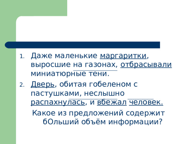 Даже маленькие маргаритки , выросшие на газонах, отбрасывали миниатюрные тени. Дверь , обитая гобеленом с пастушками, неслышно распахнулась , и вбежал  человек. Какое из предложений содержит бОльший объём информации? 