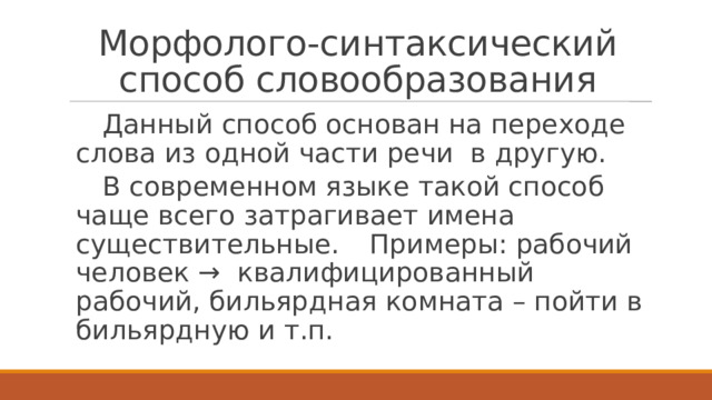 Морфолого-синтаксический способ словообразования  Данный способ основан на переходе слова из одной части речи в другую.  В современном языке такой способ чаще всего затрагивает имена существительные.  Примеры: рабочий человек → квалифицированный рабочий, бильярдная комната – пойти в бильярдную и т.п. 
