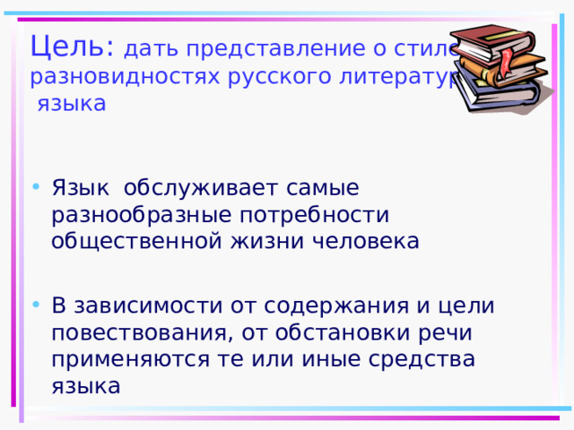 Цель: дать представление о стилевых разновидностях русского литературного  языка Язык обслуживает самые разнообразные потребности общественной жизни человека  В зависимости от содержания и цели повествования, от обстановки речи применяются те или иные средства языка   