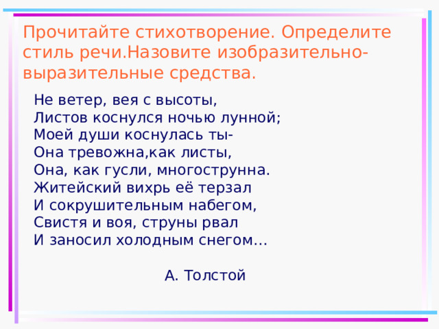 Прочитайте стихотворение. Определите стиль речи.Назовите изобразительно-выразительные средства. Не ветер, вея с высоты, Листов коснулся ночью лунной; Моей души коснулась ты- Она тревожна,как листы, Она, как гусли, многострунна. Житейский вихрь её терзал И сокрушительным набегом, Свистя и воя, струны рвал И заносил холодным снегом…  А. Толстой 