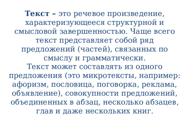 Текст –  это речевое произведение, характеризующееся структурной и смысловой завершенностью. Чаще всего текст представляет собой ряд предложений (частей), связанных по смыслу и грамматически.  Текст может составлять из одного предложения (это микротексты, например: афоризм, пословица, поговорка, реклама, объявление), совокупности предложений, объединенных в абзац, несколько абзацев, глав и даже нескольких книг.   