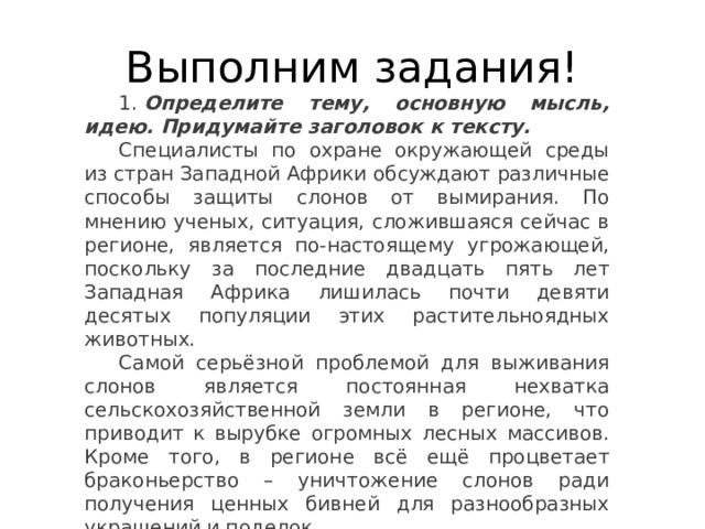 Выполним задания! 1.  Определите тему, основную мысль, идею. Придумайте заголовок к тексту. Специалисты по охране окружающей среды из стран Западной Африки обсуждают различные способы защиты слонов от вымирания. По мнению ученых, ситуация, сложившаяся сейчас в регионе, является по-настоящему угрожающей, поскольку за последние двадцать пять лет Западная Африка лишилась почти девяти десятых популяции этих растительноядных животных. Самой серьёзной проблемой для выживания слонов является постоянная нехватка сельскохозяйственной земли в регионе, что приводит к вырубке огромных лесных массивов. Кроме того, в регионе всё ещё процветает браконьерство – уничтожение слонов ради получения ценных бивней для разнообразных украшений и поделок. 