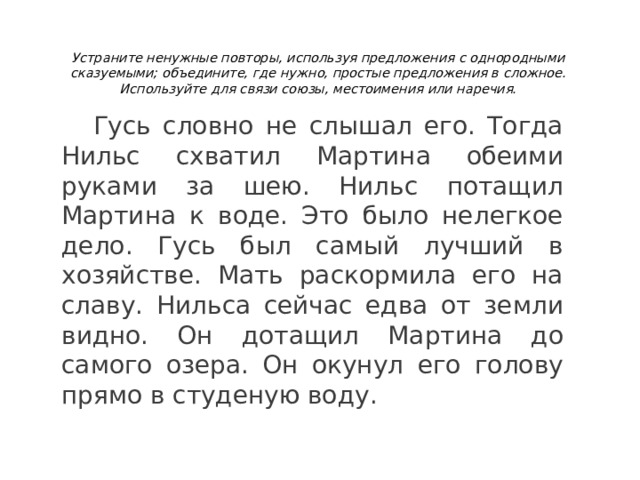 Устраните ненужные повторы, используя предложения с однородными сказуемыми; объедините, где нужно, простые предложения в сложное. Используйте для связи союзы, местоимения или наречия.   Гусь словно не слышал его. Тогда Нильс схватил Мартина обеими руками за шею. Нильс потащил Мартина к воде. Это было нелегкое дело. Гусь был самый лучший в хозяйстве. Мать раскормила его на славу. Нильса сейчас едва от земли видно. Он дотащил Мартина до самого озера. Он окунул его голову прямо в студеную воду. 