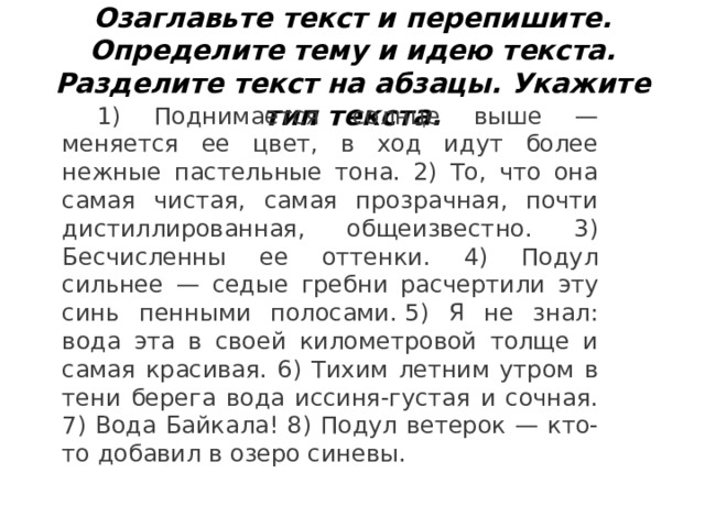 Озаглавьте текст и перепишите. Определите тему и идею текста. Разделите текст на абзацы. Укажите тип текста. 1) Поднимается солнце выше — меняется ее цвет, в ход идут более нежные пастельные тона. 2) То, что она самая чистая, самая прозрачная, почти дистиллированная, общеизвестно. 3) Бесчисленны ее оттенки. 4) Подул сильнее — седые гребни расчертили эту синь пенными полосами. 5) Я не знал: вода эта в своей километровой толще и самая красивая. 6) Тихим летним утром в тени берега вода иссиня-густая и сочная. 7) Вода Байкала! 8) Подул ветерок — кто-то добавил в озеро синевы. 
