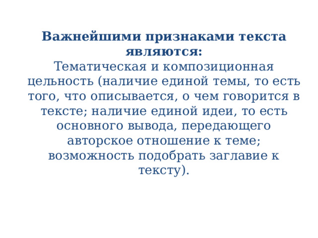 Важнейшими признаками текста являются:  Тематическая и композиционная цельность (наличие единой темы, то есть того, что описывается, о чем говорится в тексте; наличие единой идеи, то есть основного вывода, передающего авторское отношение к теме; возможность подобрать заглавие к тексту).   