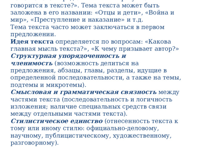 Тема текста  определяется по вопросу: «О чем говорится в тексте?». Тема текста может быть заложена в его названии: «Отцы и дети», «Война и мир», «Преступление и наказание» и т.д.  Тема текста часто может заключаться в первом предложении.  Идея текста  определяется по вопросам: «Какова главная мысль текста?», «К чему призывает автор?»  Структурная упорядоченность и членимость  (возможность делиться на предложения, абзацы, главы, разделы, идущие в определенной последовательности, а также на темы, подтемы и микротемы).  Смысловая и грамматическая связность  между частями текста (последовательность и логичность изложения; наличие специальных средств связи между отдельными частями текста).  Стилистическое единство  (отнесенность текста к тому или иному стилю: официально-деловому, научному, публицистическому, художественному, разговорному).   