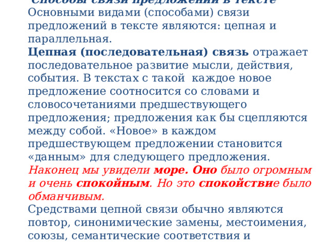   Способы связи предложений в тексте  Основными видами (способами) связи предложений в тексте являются: цепная и параллельная.  Цепная (последовательная) связь  отражает последовательное развитие мысли, действия, события. В текстах с такой каждое новое предложение соотносится со словами и словосочетаниями предшествующего предложения; предложения как бы сцепляются между собой. «Новое» в каждом предшествующем предложении становится «данным» для следующего предложения.  Наконец мы увидели  море.   Оно  было огромным и очень  спокойным . Но это  спокойстви е было обманчивым.  Средствами цепной связи обычно являются повтор, синонимические замены, местоимения, союзы, семантические соответствия и ассоциации .   