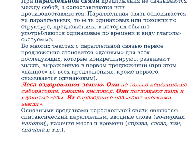 При  параллельной связи  предложения не связываются между собой, а сопоставляются или противопоставляются. Параллельная связь основывается на параллельных, то есть одинаковых или похожих по структуре, предложениях, в которых обычно употребляются одинаковые по времени и виду глаголы-сказуемые.  Во многих текстах с параллельной связью первое предложение становится «данным» для всех последующих, которые конкретизируют, развивают мысль, выраженную в первом предложении (при этом «данное» во всех предложениях, кроме первого, оказывается одинаковым).  Леса оздоровляют землю.   Они  не только исполинские лаборатории, дающие кислород.  Они  поглощают пыль и ядовитые газы.  Их  справедливо называют «легкими земли».  Основными средствами параллельной связи являются: синтаксический параллелизм, вводные слова ( во-первых, наконец ), наречия места и времени ( справа, слева, там, сначала и т.п .).   