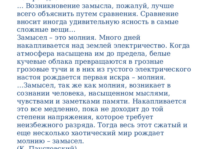 Прочитаете текст. Определите тему и идею текста.  Как рождается замысел?  … Возникновение замысла, пожалуй, лучше всего объяснить путем сравнения. Сравнение вносит иногда удивительную ясность в самые сложные вещи…  Замысел – это молния. Много дней накапливается над землей электричество. Когда атмосфера насыщена им до предела, белые кучевые облака превращаются в грозные грозовые тучи и в них из густого электрического настоя рождается первая искра – молния.  …Замысел, так же как молния, возникает в сознании человека, насыщенном мыслями, чувствами и заметками памяти. Накапливается это все медленно, пока не доходит до той степени напряжения, которое требует неизбежного разряда. Тогда весь этот сжатый и еще несколько хаотический мир рождает молнию – замысел.  (К. Паустовский)   