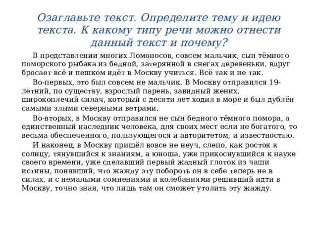 Озаглавьте текст. Определите тему и идею текста. К какому типу речи можно отнести данный текст и почему?  В представлении многих Ломоносов, совсем мальчик, сын тёмного поморского рыбака из бедной, затерянной в снегах деревеньки, вдруг бросает всё и пешком идёт в Москву учиться. Всё так и не так.  Во-первых, это был совсем не мальчик. В Москву отправился 19-летний, по существу, взрослый парень, завидный жених, широкоплечий силач, который с десяти лет ходил в море и был дублён самыми злыми северными ветрами.  Во-вторых, в Москву отправился не сын бедного тёмного помора, а единственный наследник человека, для своих мест если не богатого, то весьма обеспеченного, пользующегося и авторитетом, и известностью.  И наконец, в Москву пришёл вовсе не неуч, слепо, как росток к солнцу, тянувшийся к знаниям, а юноша, уже прикоснувшийся к науке своего времени, уже сделавший первый жадный глоток из чаши истины, понявший, что жажду эту побороть он в себе теперь не в силах, и с немалыми сомнениями и колебаниями решивший идти в Москву, точно зная, что лишь там он сможет утолить эту жажду. 