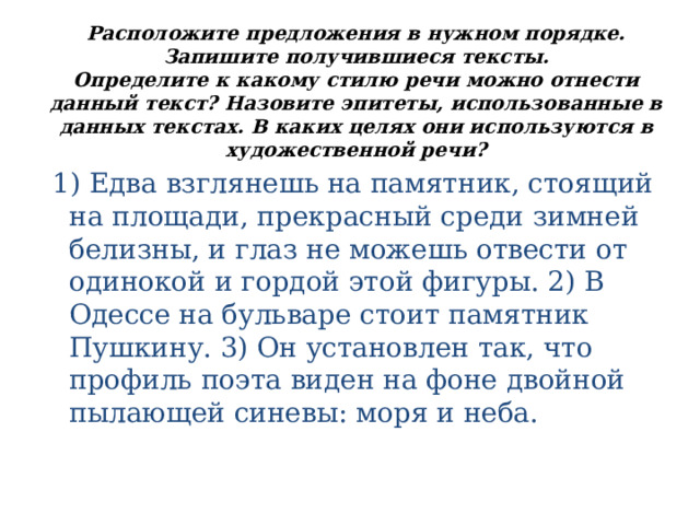 Расположите предложения в нужном порядке. Запишите получившиеся тексты.  Определите к какому стилю речи можно отнести данный текст? Назовите эпитеты, использованные в данных текстах. В каких целях они используются в художественной речи?    1) Едва взглянешь на памятник, стоящий на площади, прекрасный среди зимней белизны, и глаз не можешь отвести от одинокой и гордой этой фигуры. 2) В Одессе на бульваре стоит памятник Пушкину. 3) Он установлен так, что профиль поэта виден на фоне двойной пылающей синевы: моря и неба. 