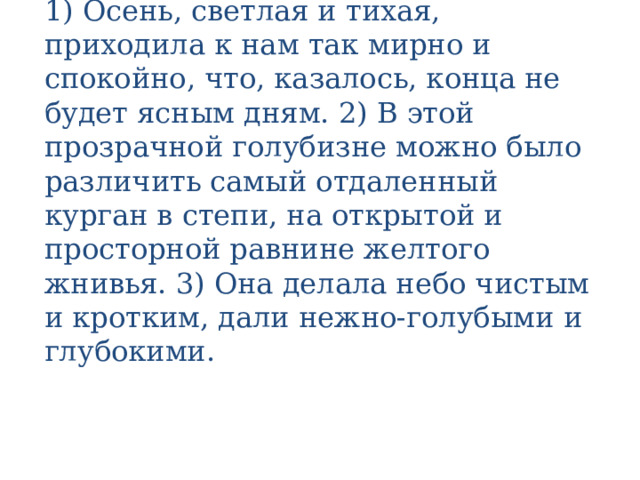 1) Осень, светлая и тихая, приходила к нам так мирно и спокойно, что, казалось, конца не будет ясным дням. 2) В этой прозрачной голубизне можно было различить самый отдаленный курган в степи, на открытой и просторной равнине желтого жнивья. 3) Она делала небо чистым и кротким, дали нежно-голубыми и глубокими. 
