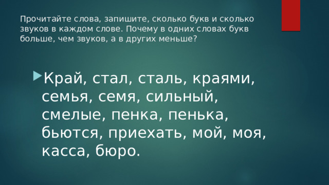 Прочитайте слова, запишите, сколько букв и сколько звуков в каждом слове. Почему в одних словах букв больше, чем звуков, а в других меньше?   Край, стал, сталь, краями, семья, семя, сильный, смелые, пенка, пенька, бьются, приехать, мой, моя, касса, бюро. 