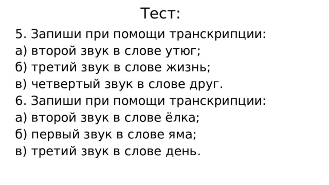 Тест: 5. Запиши при помощи транскрипции: а) второй звук в слове утюг; б) третий звук в слове жизнь; в) четвертый звук в слове друг. 6. Запиши при помощи транскрипции: а) второй звук в слове ёлка; б) первый звук в слове яма; в) третий звук в слове день. 